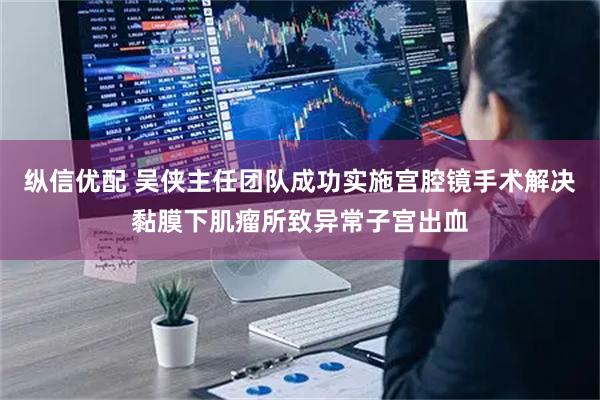 纵信优配 吴侠主任团队成功实施宫腔镜手术解决黏膜下肌瘤所致异常子宫出血