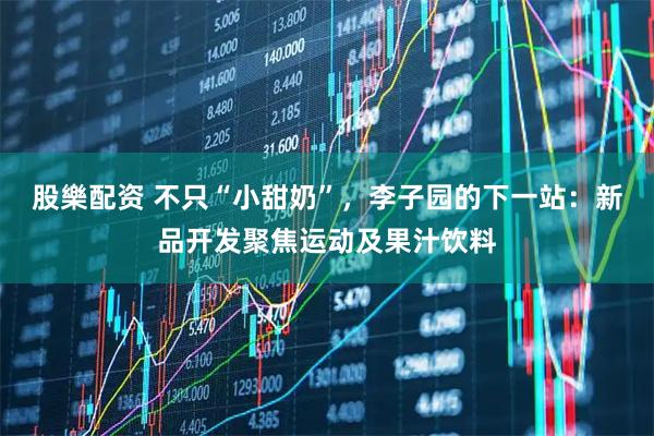 股樂配资 不只“小甜奶”，李子园的下一站：新品开发聚焦运动及果汁饮料