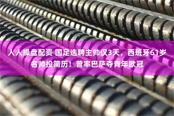 人人操盘配资 国足选聘主帅仅3天，西班牙61岁名帅投简历！曾率巴萨夺青年欧冠