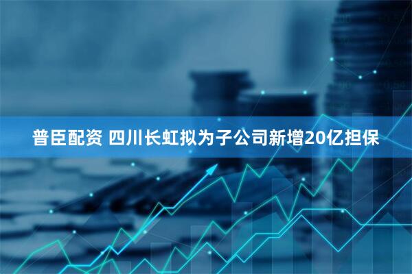 普臣配资 四川长虹拟为子公司新增20亿担保