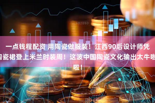 一点钱程配资 用陶瓷做服装！江西90后设计师凭陶瓷裙登上米兰时装周！这波中国陶瓷文化输出太牛啦！