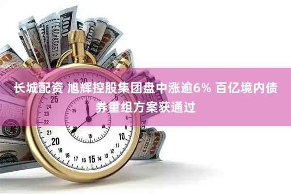 长城配资 旭辉控股集团盘中涨逾6% 百亿境内债券重组方案获通过