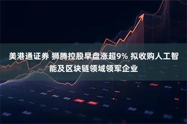 美港通证券 狮腾控股早盘涨超9% 拟收购人工智能及区块链领域领军企业