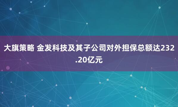 大旗策略 金发科技及其子公司对外担保总额达232.20亿元