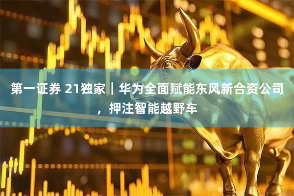 第一证券 21独家｜华为全面赋能东风新合资公司，押注智能越野车
