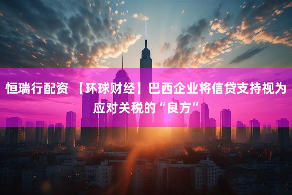 恒瑞行配资 【环球财经】巴西企业将信贷支持视为应对关税的“良方”