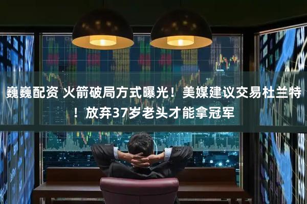 巍巍配资 火箭破局方式曝光！美媒建议交易杜兰特！放弃37岁老头才能拿冠军