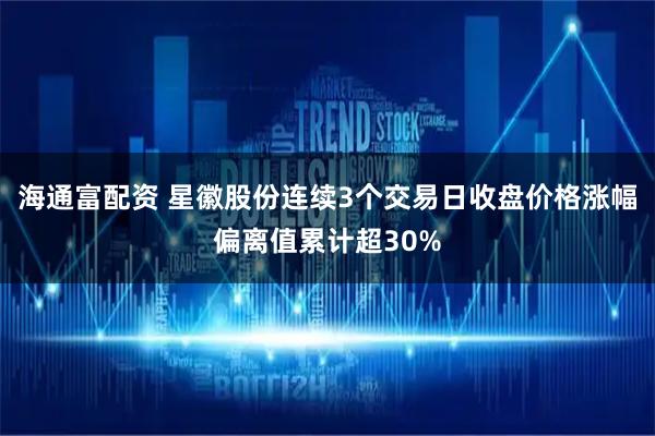 海通富配资 星徽股份连续3个交易日收盘价格涨幅偏离值累计超30%