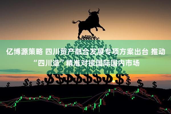 亿博源策略 四川贸产融合发展专项方案出台 推动“四川造”精准对接国际国内市场