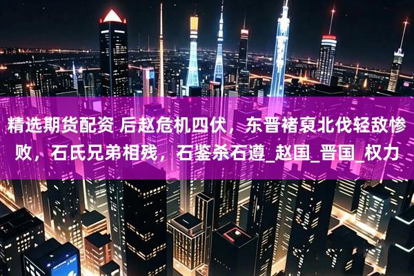 精选期货配资 后赵危机四伏,东晋褚裒北伐轻敌惨败,石氏兄弟相残,石鉴杀石遵_赵国_晋国_权力
