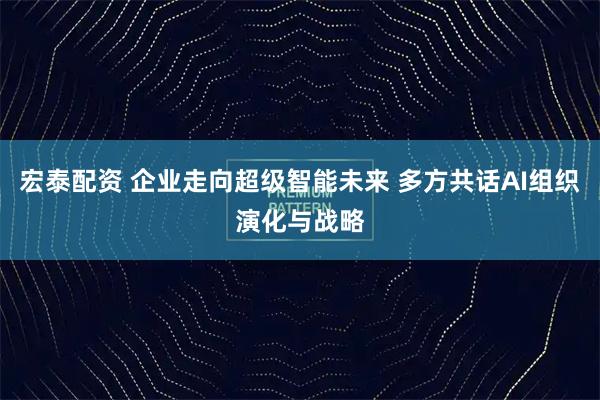 宏泰配资 企业走向超级智能未来 多方共话AI组织演化与战略