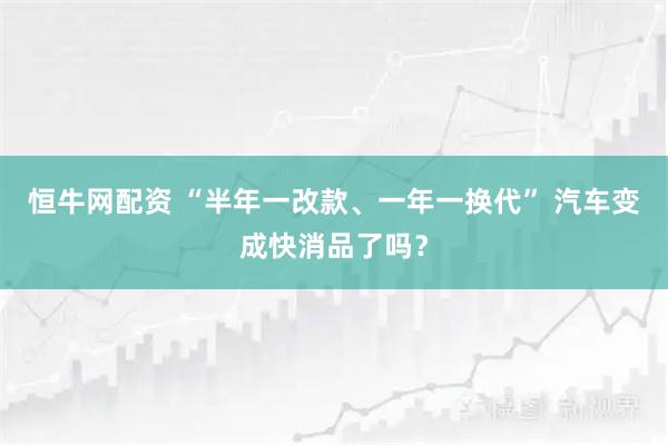 恒牛网配资 “半年一改款、一年一换代” 汽车变成快消品了吗？