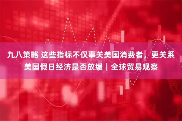 九八策略 这些指标不仅事关美国消费者,更关系美国假日经济是否放缓|全球贸易观察