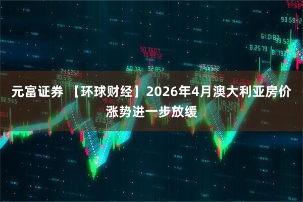 元富证券 【环球财经】2026年4月澳大利亚房价涨势进一步放缓